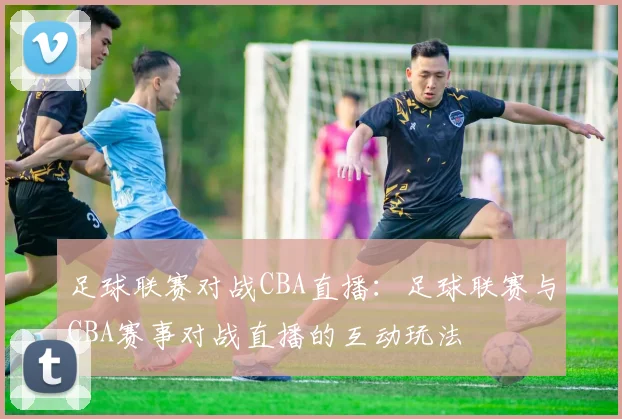 足球联赛对战CBA直播：足球联赛与CBA赛事对战直播的互动玩法