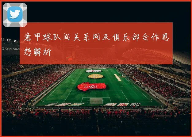 意甲球队间关系网及俱乐部合作恩怨解析